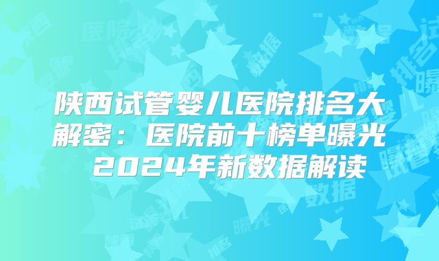 陕西试管婴儿医院排名大解密：医院前十榜单曝光 2024年新数据解读