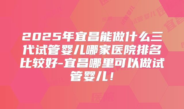 2025年宜昌能做什么三代试管婴儿哪家医院排名比较好-宜昌哪里可以做试管婴儿！