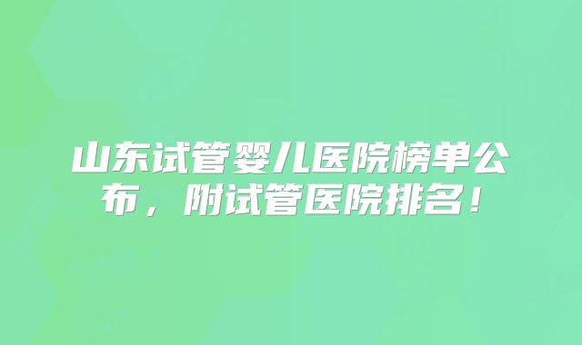 山东试管婴儿医院榜单公布，附试管医院排名！