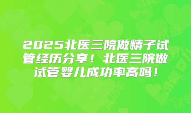 2025北医三院做精子试管经历分享!北医三院做试管婴儿成功率高吗!
