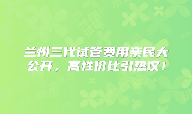 兰州三代试管费用亲民大公开，高性价比引热议！