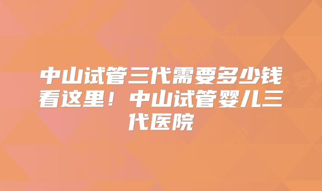 中山试管三代需要多少钱看这里！中山试管婴儿三代医院