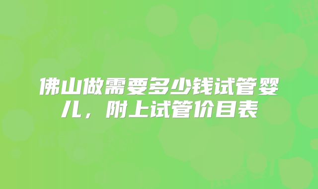 佛山做需要多少钱试管婴儿，附上试管价目表