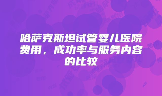 哈萨克斯坦试管婴儿医院费用，成功率与服务内容的比较