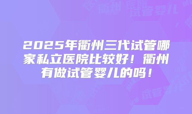 2025年衢州三代试管哪家私立医院比较好！衢州有做试管婴儿的吗！