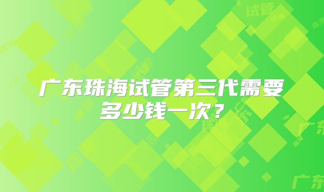 广东珠海试管第三代需要多少钱一次？