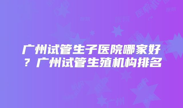 广州试管生子医院哪家好？广州试管生殖机构排名