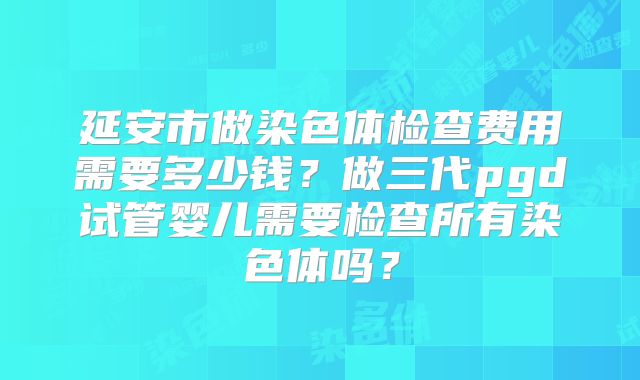 延安市做染色体检查费用需要多少钱?做三代pgd试管婴儿需要检查所有染色体吗?