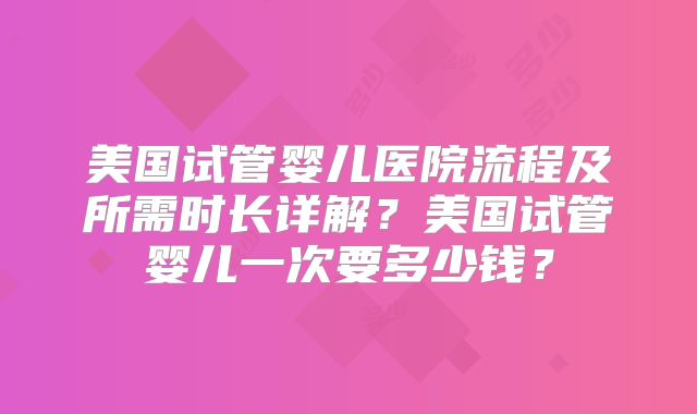 美国试管婴儿医院流程及所需时长详解？美国试管婴儿一次要多少钱？