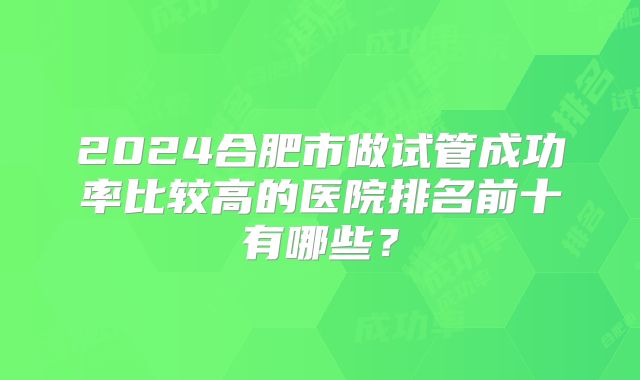 2024合肥市做试管成功率比较高的医院排名前十有哪些？