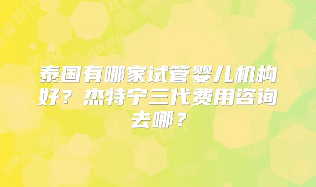 泰国有哪家试管婴儿机构好？杰特宁三代费用咨询去哪？