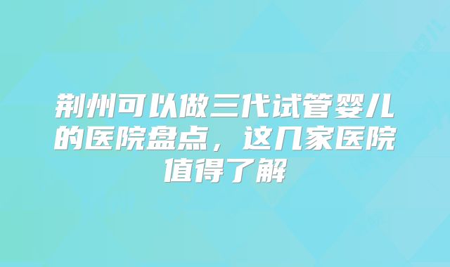 荆州可以做三代试管婴儿的医院盘点，这几家医院值得了解