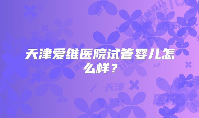天津爱维医院试管婴儿怎么样?