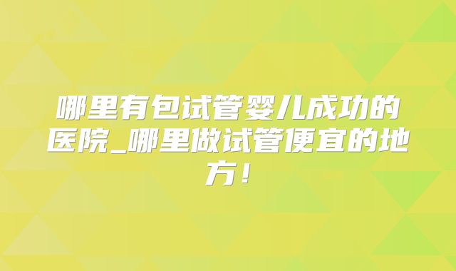哪里有包试管婴儿成功的医院_哪里做试管便宜的地方！