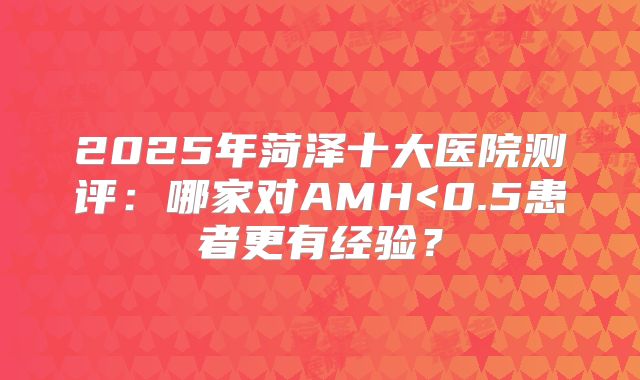 2025年菏泽十大医院测评：哪家对AMH<0.5患者更有经验？
