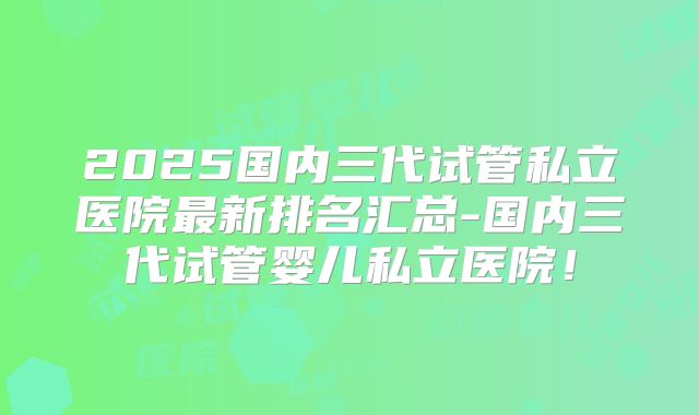 2025国内三代试管私立医院最新排名汇总-国内三代试管婴儿私立医院!