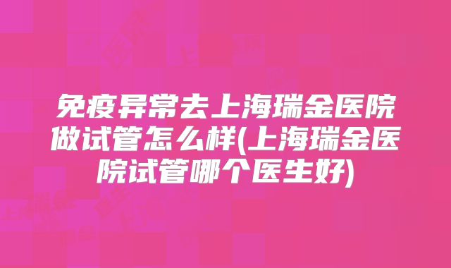 免疫异常去上海瑞金医院做试管怎么样(上海瑞金医院试管哪个医生好)