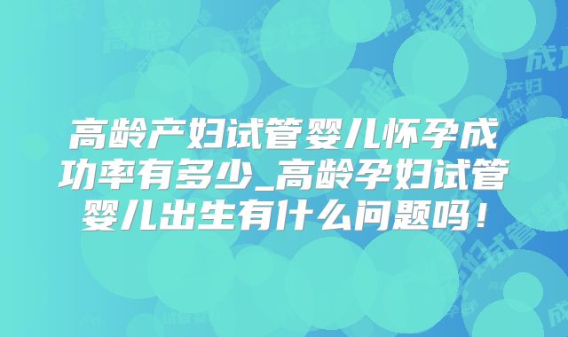 高龄产妇试管婴儿怀孕成功率有多少_高龄孕妇试管婴儿出生有什么问题吗!