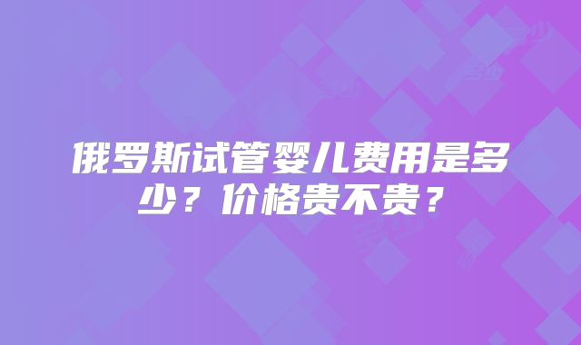 俄罗斯试管婴儿费用是多少？价格贵不贵？