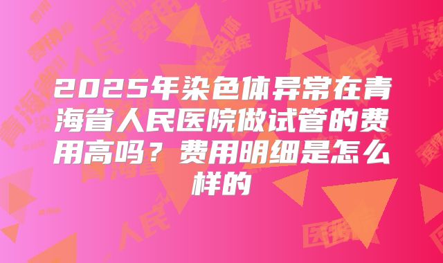 2025年染色体异常在青海省人民医院做试管的费用高吗？费用明细是怎么样的