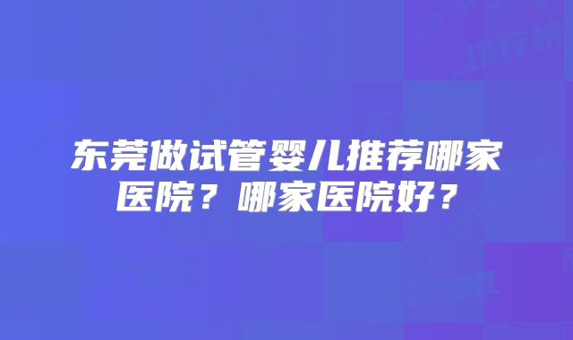 东莞做试管婴儿推荐哪家医院?哪家医院好?