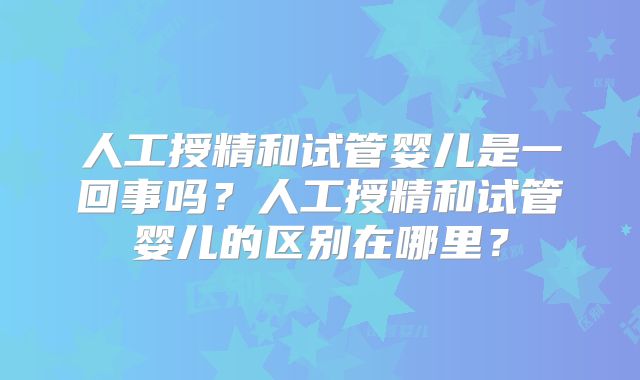 人工授精和试管婴儿是一回事吗?人工授精和试管婴儿的区别在哪里?