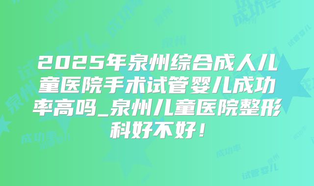 2025年泉州综合成人儿童医院手术试管婴儿成功率高吗_泉州儿童医院整形科好不好!