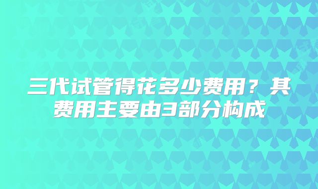 三代试管得花多少费用？其费用主要由3部分构成