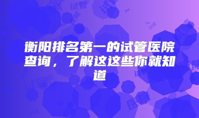 衡阳排名第一的试管医院查询，了解这这些你就知道