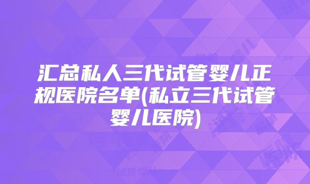 汇总私人三代试管婴儿正规医院名单(私立三代试管婴儿医院)