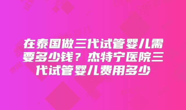 在泰国做三代试管婴儿需要多少钱?杰特宁医院三代试管婴儿费用多少