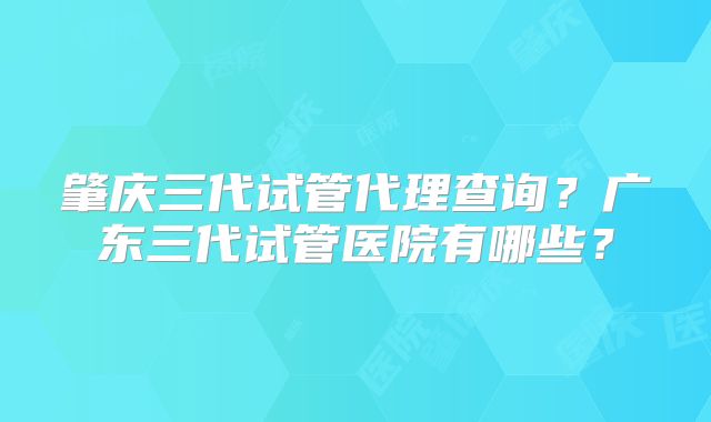 肇庆三代试管代理查询？广东三代试管医院有哪些？