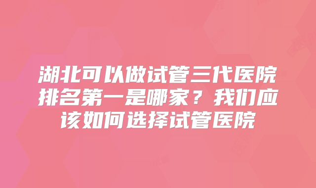 湖北可以做试管三代医院排名第一是哪家？我们应该如何选择试管医院