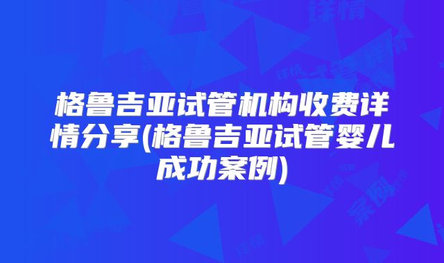 格鲁吉亚试管机构收费详情分享(格鲁吉亚试管婴儿成功案例)