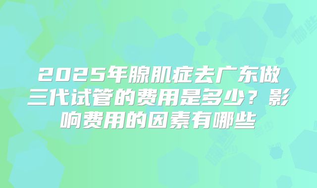 2025年腺肌症去广东做三代试管的费用是多少?影响费用的因素有哪些