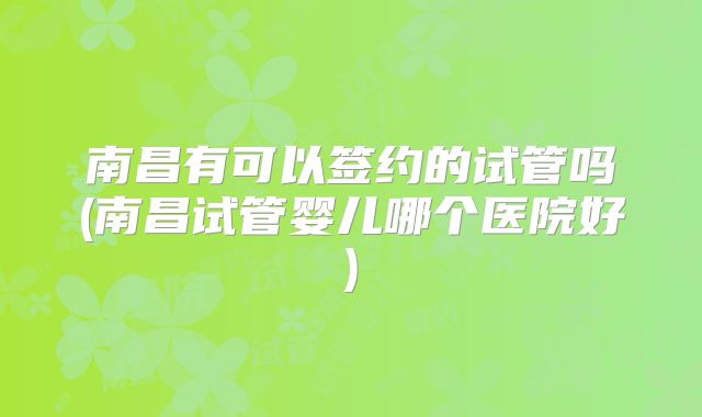 南昌有可以签约的试管吗(南昌试管婴儿哪个医院好)