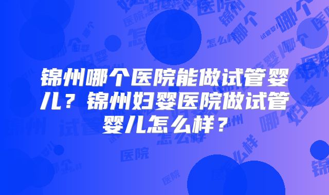 锦州哪个医院能做试管婴儿？锦州妇婴医院做试管婴儿怎么样？
