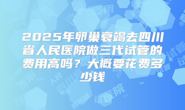 2025年卵巢衰竭去四川省人民医院做三代试管的费用高吗?大概要花费多少钱