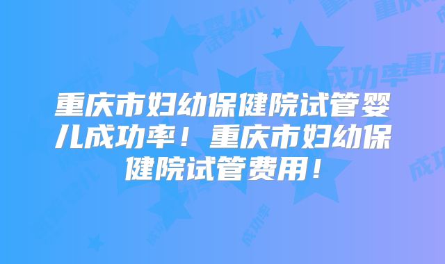 重庆市妇幼保健院试管婴儿成功率！重庆市妇幼保健院试管费用！