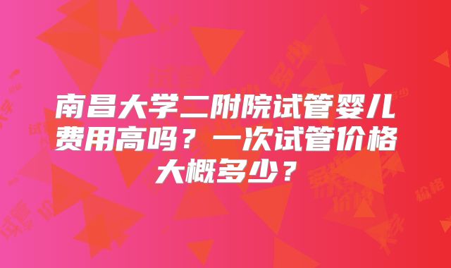 南昌大学二附院试管婴儿费用高吗?一次试管价格大概多少?
