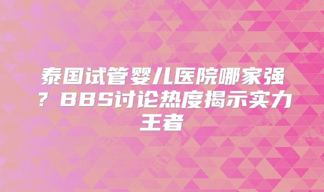 泰国试管婴儿医院哪家强?BBS讨论热度揭示实力王者