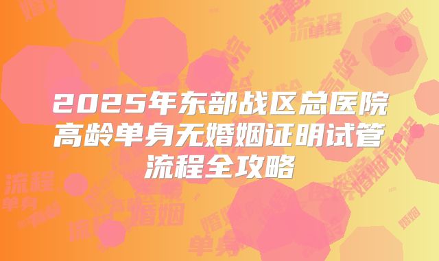 2025年东部战区总医院高龄单身无婚姻证明试管流程全攻略