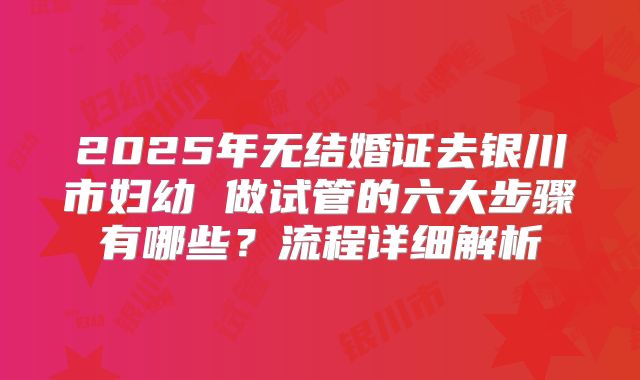 2025年无结婚证去银川市妇幼 做试管的六大步骤有哪些？流程详细解析