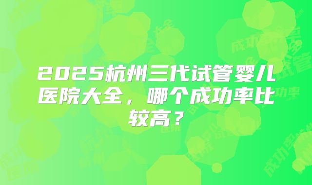 2025杭州三代试管婴儿医院大全,哪个成功率比较高?