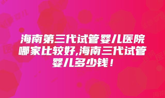 海南第三代试管婴儿医院哪家比较好,海南三代试管婴儿多少钱！