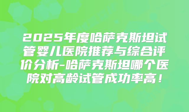 2025年度哈萨克斯坦试管婴儿医院推荐与综合评价分析-哈萨克斯坦哪个医院对高龄试管成功率高！
