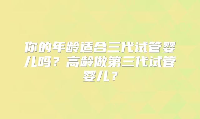 你的年龄适合三代试管婴儿吗？高龄做第三代试管婴儿？