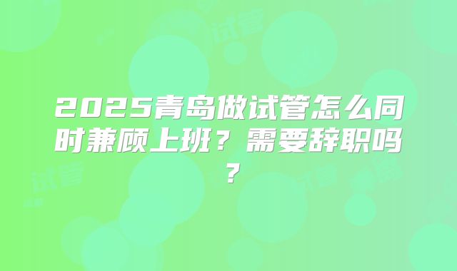 2025青岛做试管怎么同时兼顾上班?需要辞职吗?