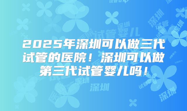 2025年深圳可以做三代试管的医院！深圳可以做第三代试管婴儿吗！