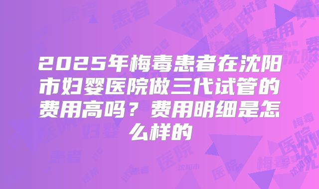 2025年梅毒患者在沈阳市妇婴医院做三代试管的费用高吗?费用明细是怎么样的